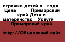 стрижка детей с 1 года › Цена ­ 300 - Приморский край Дети и материнство » Услуги   . Приморский край